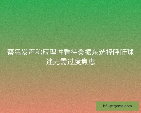 蔡猛发声称应理性看待樊振东选择呼吁球迷无需过度焦虑