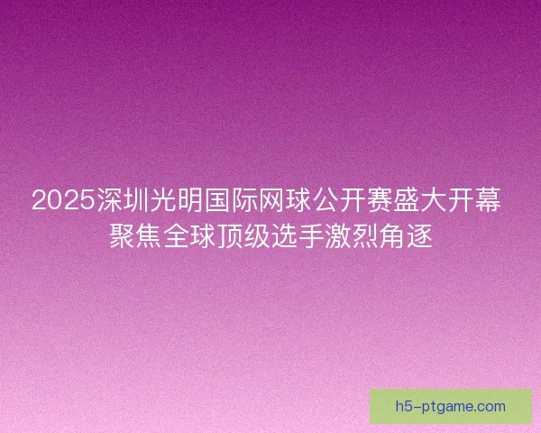 2025深圳光明国际网球公开赛盛大开幕 聚焦全球顶级选手激烈角逐