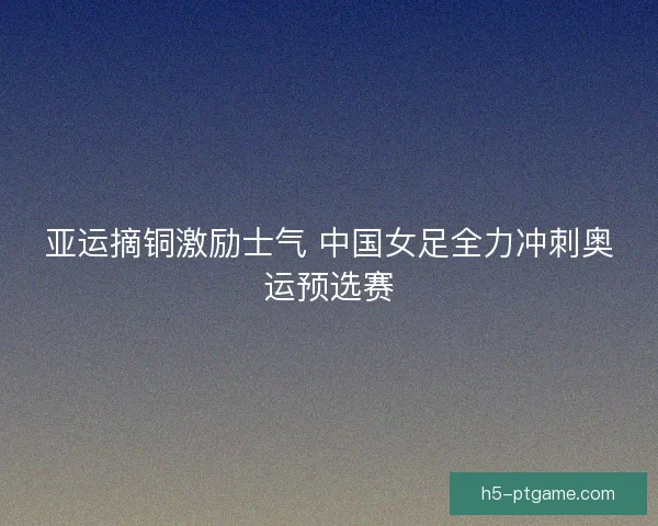 亚运摘铜激励士气 中国女足全力冲刺奥运预选赛